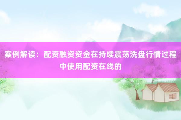 案例解读:配资融资资金在持续震荡洗盘行情过程中使用配资在线的