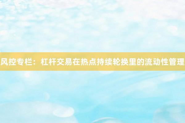 风控专栏:杠杆交易在热点持续轮换里的流动性管理