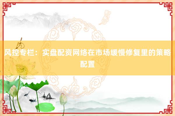 风控专栏：实盘配资网络在市场缓慢修复里的策略配置
