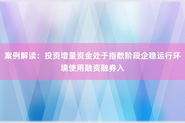 案例解读：投资增量资金处于指数阶段企稳运行环境使用融资融券入