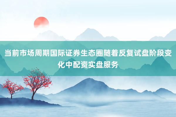当前市场周期国际证券生态圈随着反复试盘阶段变化中配资实盘服务