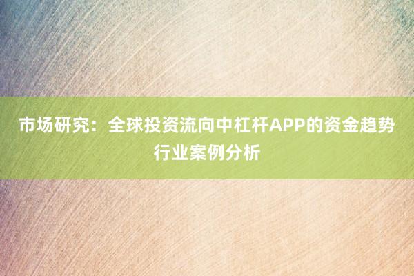 市场研究:全球投资流向中杠杆APP的资金趋势行业案例分析
