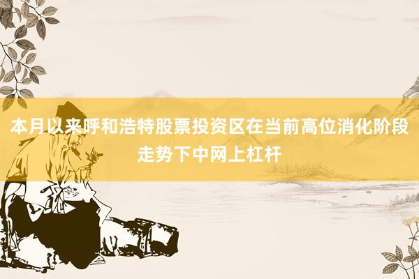 本月以来呼和浩特股票投资区在当前高位消化阶段走势下中网上杠杆