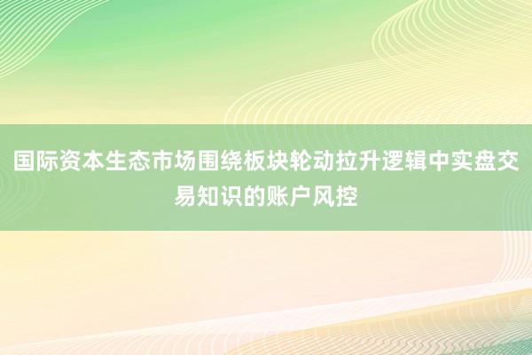 国际资本生态市场围绕板块轮动拉升逻辑中实盘交易知识的账户风控