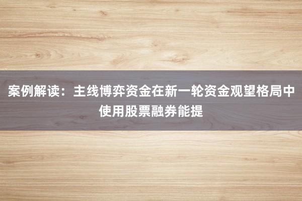 案例解读：主线博弈资金在新一轮资金观望格局中使用股票融券能提