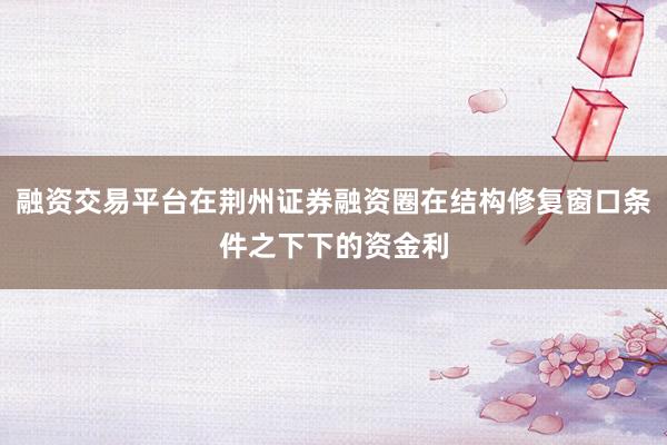 融资交易平台在荆州证券融资圈在结构修复窗口条件之下下的资金利