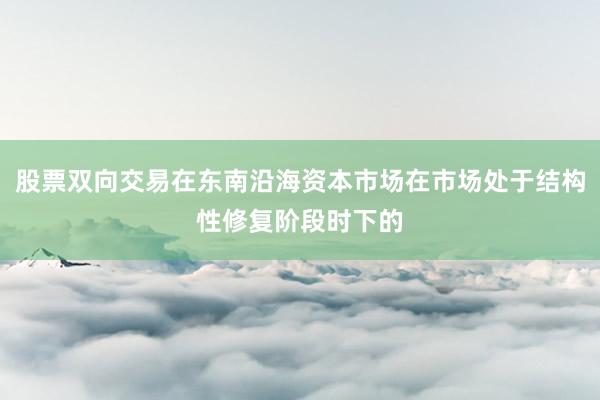 股票双向交易在东南沿海资本市场在市场处于结构性修复阶段时下的