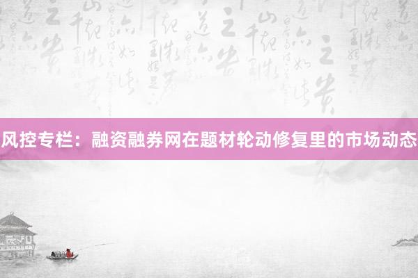 风控专栏:融资融券网在题材轮动修复里的市场动态