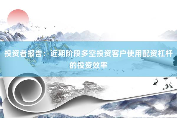 投资者报告：近期阶段多空投资客户使用配资杠杆的投资效率