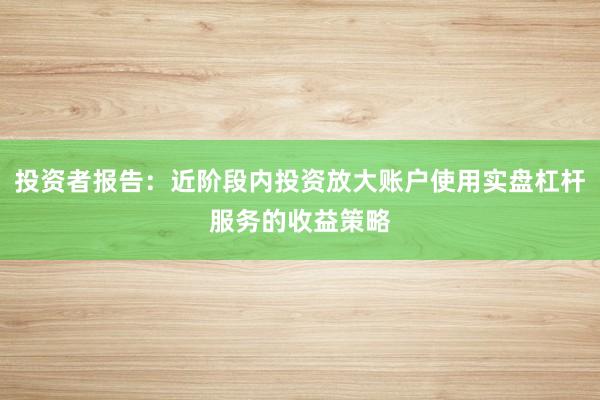 投资者报告:近阶段内投资放大账户使用实盘杠杆服务的收益策略