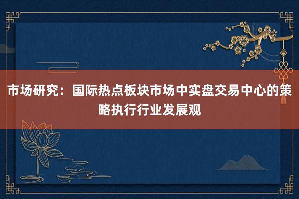 市场研究：国际热点板块市场中实盘交易中心的策略执行行业发展观