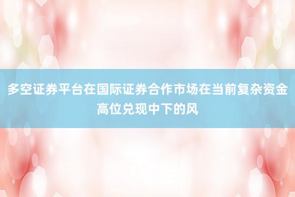 多空证券平台在国际证券合作市场在当前复杂资金高位兑现中下的风