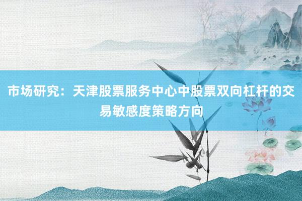 市场研究：天津股票服务中心中股票双向杠杆的交易敏感度策略方向