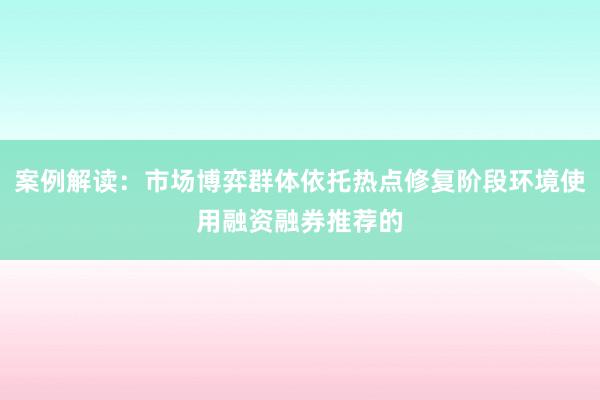 案例解读：市场博弈群体依托热点修复阶段环境使用融资融券推荐的