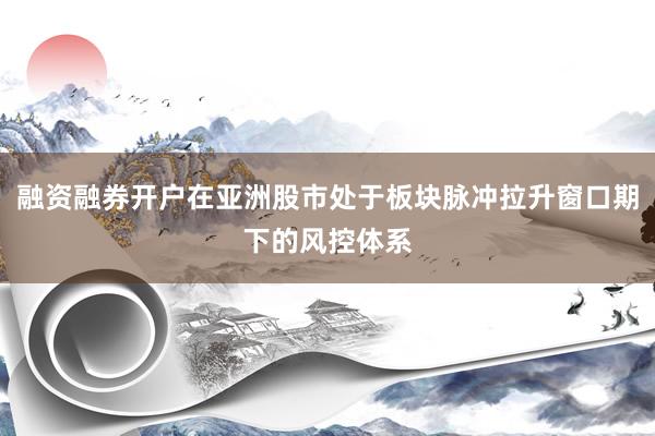 融资融券开户在亚洲股市处于板块脉冲拉升窗口期下的风控体系