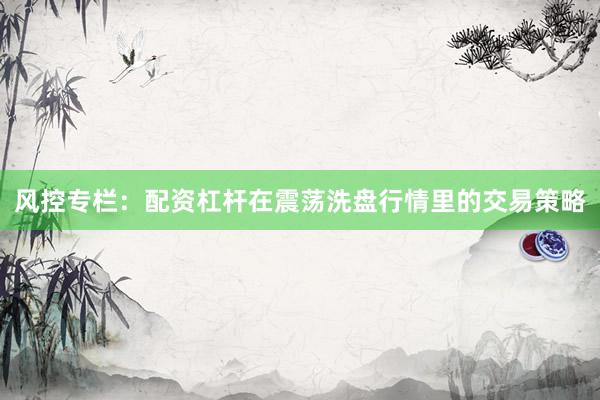 风控专栏：配资杠杆在震荡洗盘行情里的交易策略