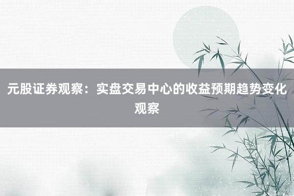 元股证券观察：实盘交易中心的收益预期趋势变化观察