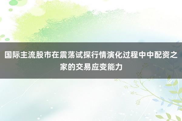 国际主流股市在震荡试探行情演化过程中中配资之家的交易应变能力