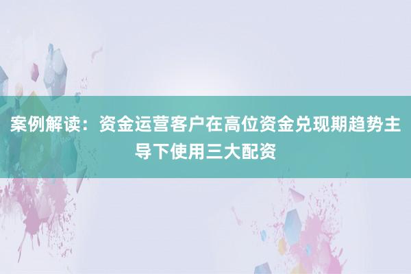 案例解读：资金运营客户在高位资金兑现期趋势主导下使用三大配资