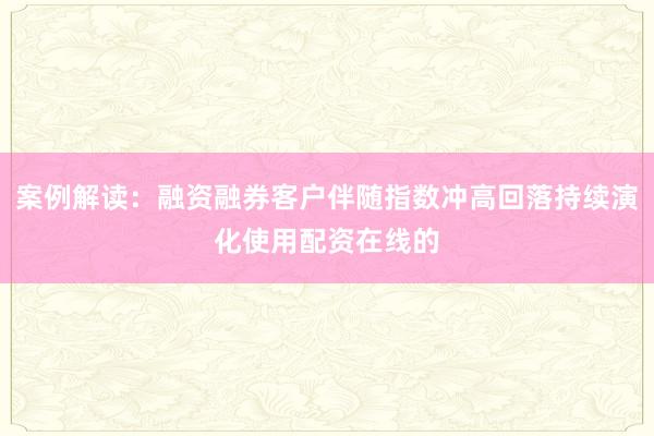 案例解读：融资融券客户伴随指数冲高回落持续演化使用配资在线的