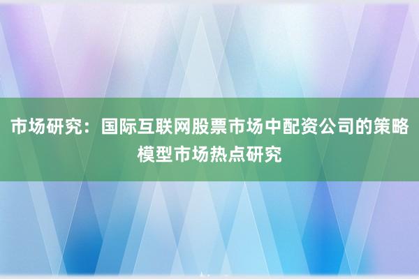 市场研究：国际互联网股票市场中配资公司的策略模型市场热点研究