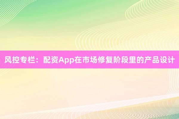 风控专栏：配资App在市场修复阶段里的产品设计