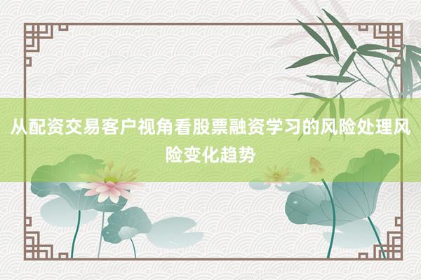 从配资交易客户视角看股票融资学习的风险处理风险变化趋势