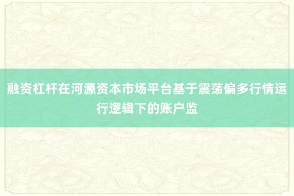 融资杠杆在河源资本市场平台基于震荡偏多行情运行逻辑下的账户监