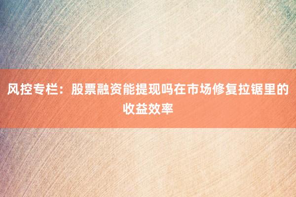 风控专栏：股票融资能提现吗在市场修复拉锯里的收益效率