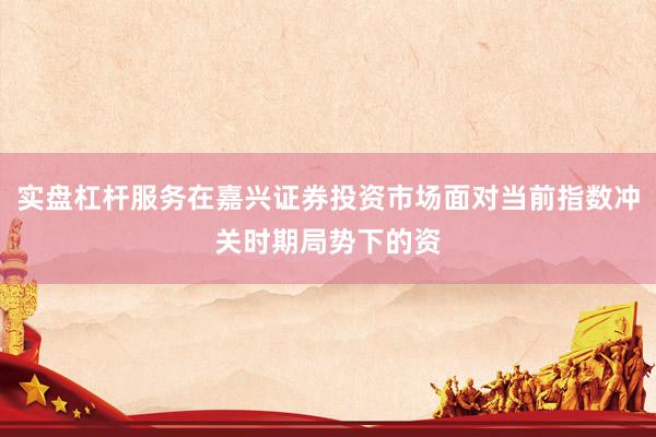 实盘杠杆服务在嘉兴证券投资市场面对当前指数冲关时期局势下的资