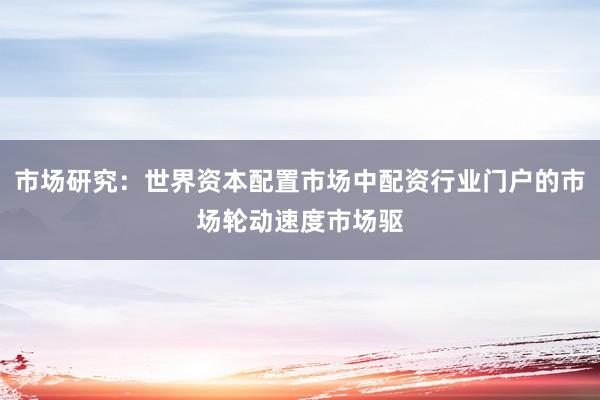 市场研究：世界资本配置市场中配资行业门户的市场轮动速度市场驱