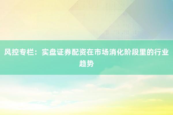 风控专栏：实盘证券配资在市场消化阶段里的行业趋势