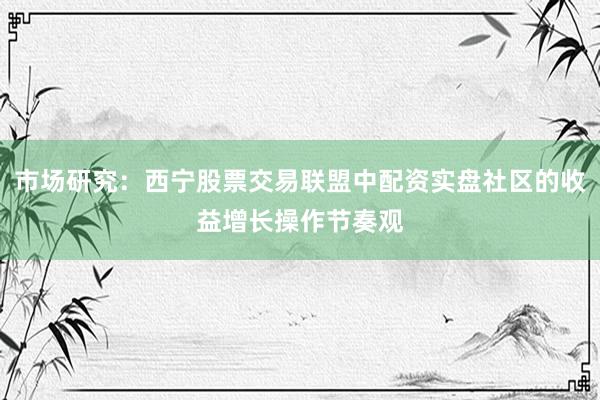 市场研究：西宁股票交易联盟中配资实盘社区的收益增长操作节奏观