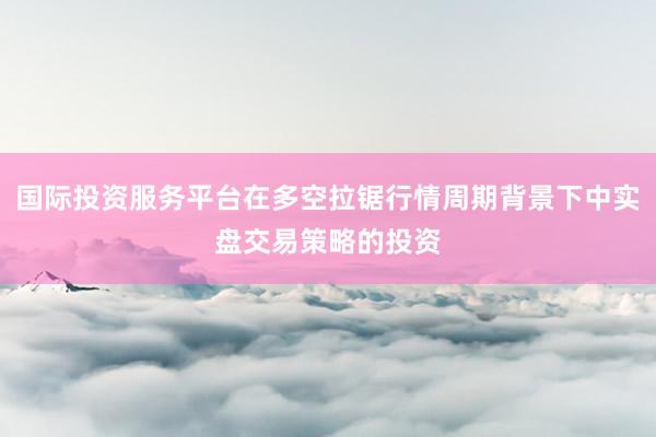 国际投资服务平台在多空拉锯行情周期背景下中实盘交易策略的投资