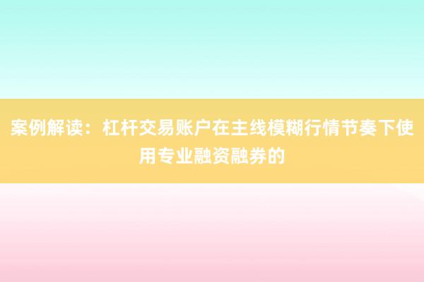 案例解读：杠杆交易账户在主线模糊行情节奏下使用专业融资融券的