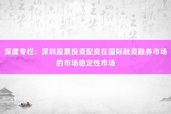 深度专栏：深圳股票投资配资在国际融资融券市场的市场稳定性市场