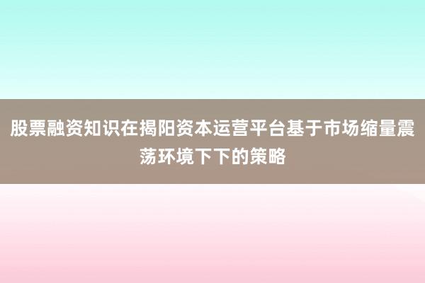 股票融资知识在揭阳资本运营平台基于市场缩量震荡环境下下的策略