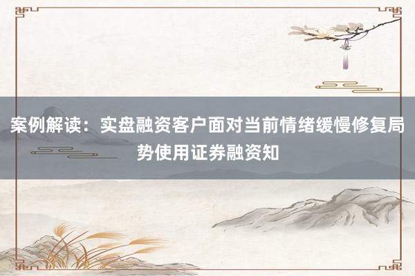 案例解读：实盘融资客户面对当前情绪缓慢修复局势使用证券融资知
