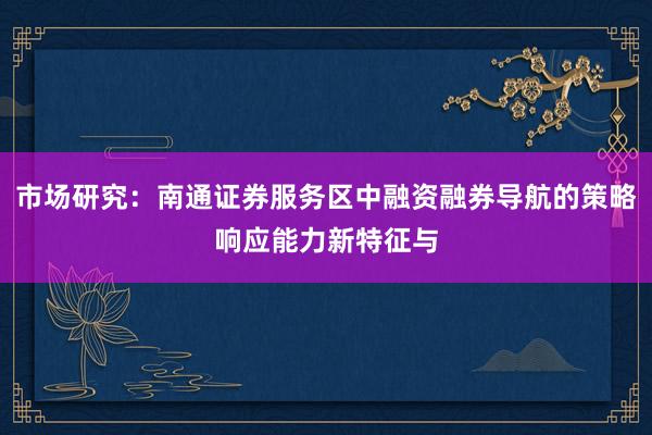 市场研究：南通证券服务区中融资融券导航的策略响应能力新特征与