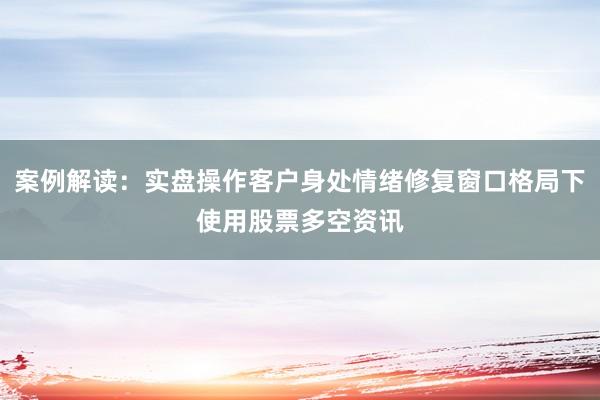 案例解读：实盘操作客户身处情绪修复窗口格局下使用股票多空资讯
