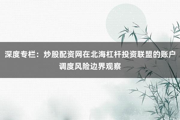 深度专栏：炒股配资网在北海杠杆投资联盟的账户调度风险边界观察