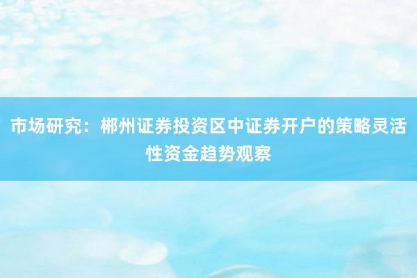 市场研究：郴州证券投资区中证券开户的策略灵活性资金趋势观察