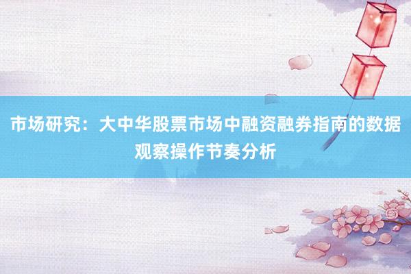 市场研究：大中华股票市场中融资融券指南的数据观察操作节奏分析