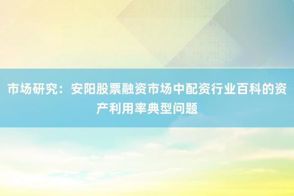 市场研究：安阳股票融资市场中配资行业百科的资产利用率典型问题
