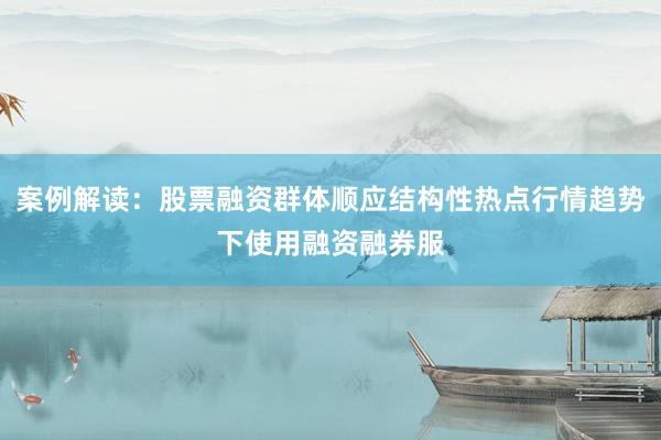 案例解读：股票融资群体顺应结构性热点行情趋势下使用融资融券服