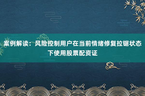 案例解读：风险控制用户在当前情绪修复拉锯状态下使用股票配资证