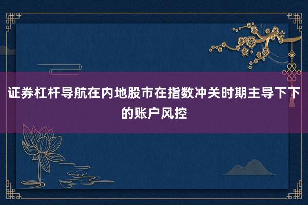 证券杠杆导航在内地股市在指数冲关时期主导下下的账户风控