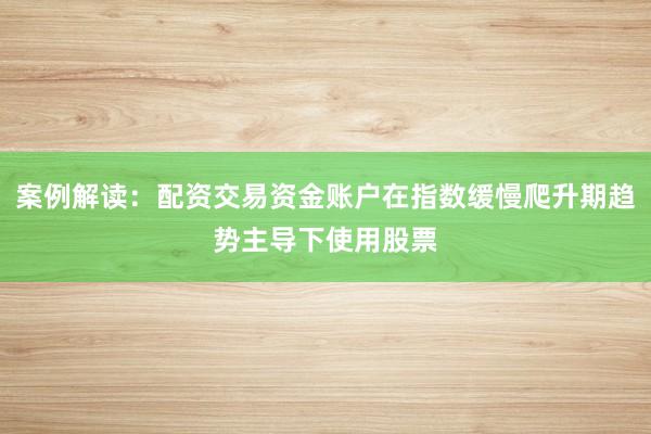 案例解读：配资交易资金账户在指数缓慢爬升期趋势主导下使用股票