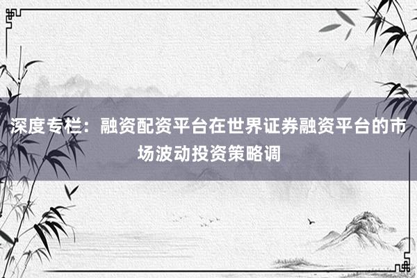 深度专栏：融资配资平台在世界证券融资平台的市场波动投资策略调