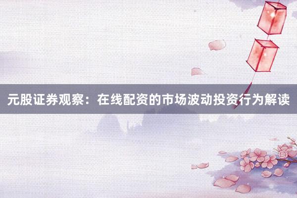 元股证券观察：在线配资的市场波动投资行为解读
